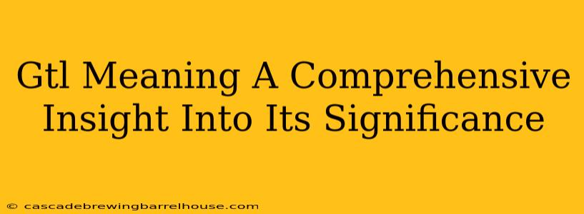 Gtl Meaning A Comprehensive Insight Into Its Significance