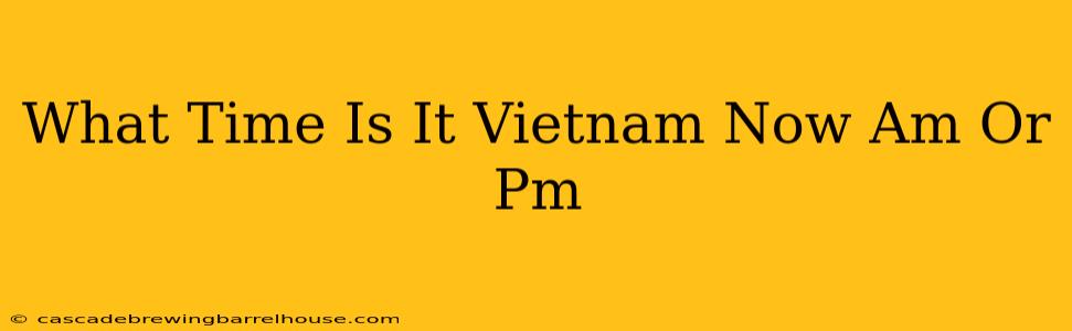 What Time Is It Vietnam Now Am Or Pm